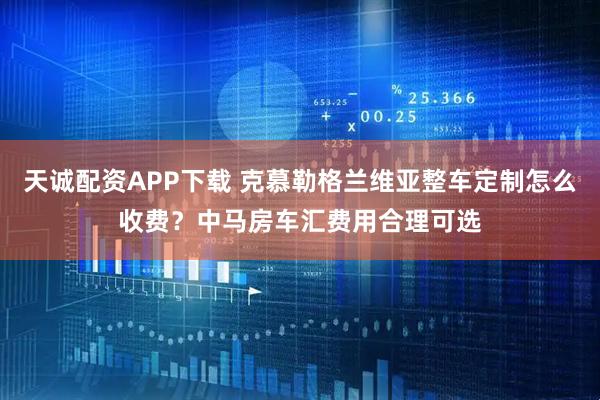 天诚配资APP下载 克慕勒格兰维亚整车定制怎么收费？中马房车汇费用合理可选