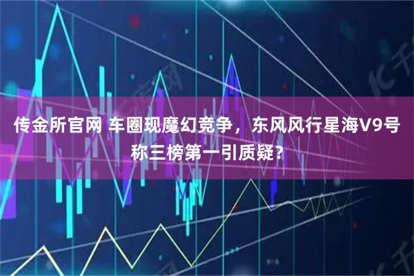 传金所官网 车圈现魔幻竞争，东风风行星海V9号称三榜第一引质疑？