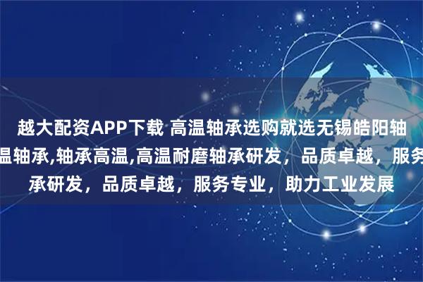 越大配资APP下载 高温轴承选购就选无锡皓阳轴承有限公司，专注高温轴承,轴承高温,高温耐磨轴承研发，品质卓越，服务专业，助力工业发展