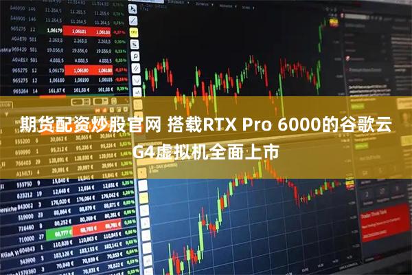 期货配资炒股官网 搭载RTX Pro 6000的谷歌云G4虚拟机全面上市