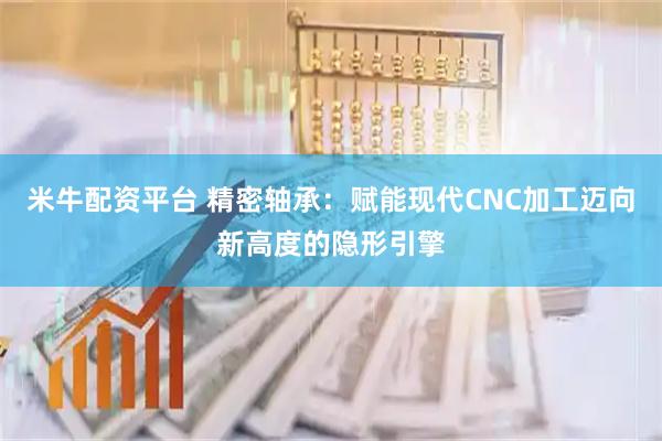 米牛配资平台 精密轴承：赋能现代CNC加工迈向新高度的隐形引擎