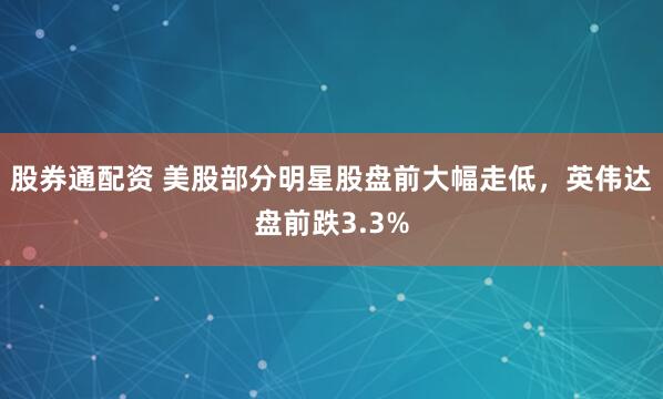 股券通配资 美股部分明星股盘前大幅走低，英伟达盘前跌3.3%