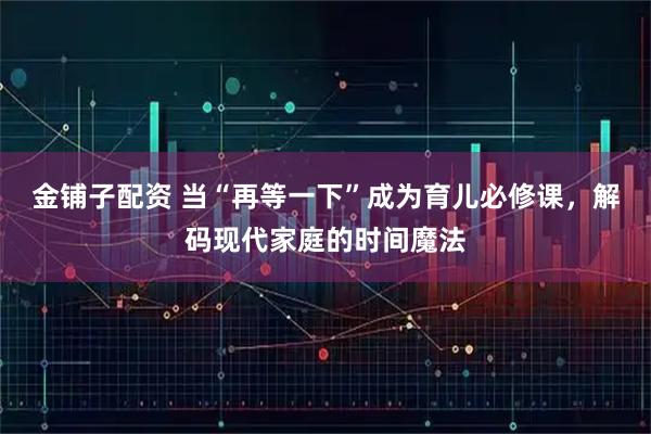金铺子配资 当“再等一下”成为育儿必修课，解码现代家庭的时间魔法