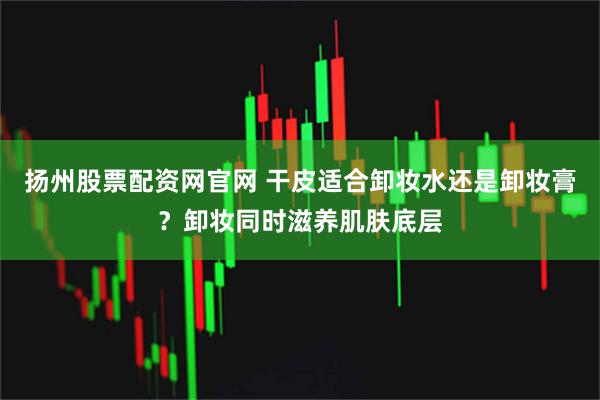 扬州股票配资网官网 干皮适合卸妆水还是卸妆膏？卸妆同时滋养肌肤底层