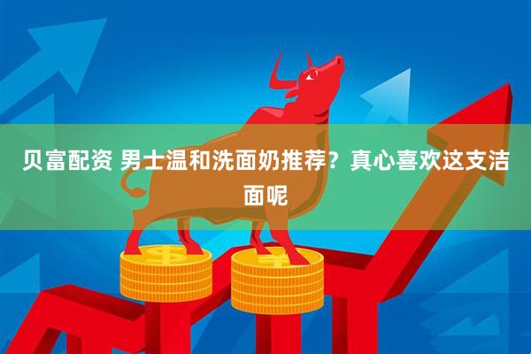 贝富配资 男士温和洗面奶推荐？真心喜欢这支洁面呢