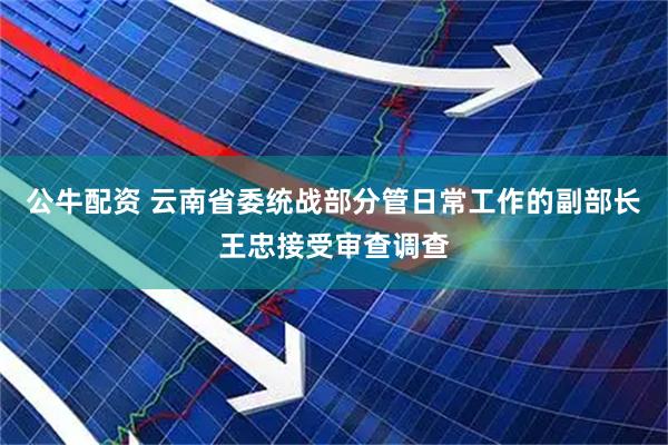 公牛配资 云南省委统战部分管日常工作的副部长王忠接受审查调查