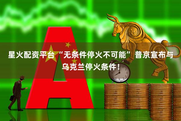 星火配资平台 “无条件停火不可能” 普京宣布与乌克兰停火条件！