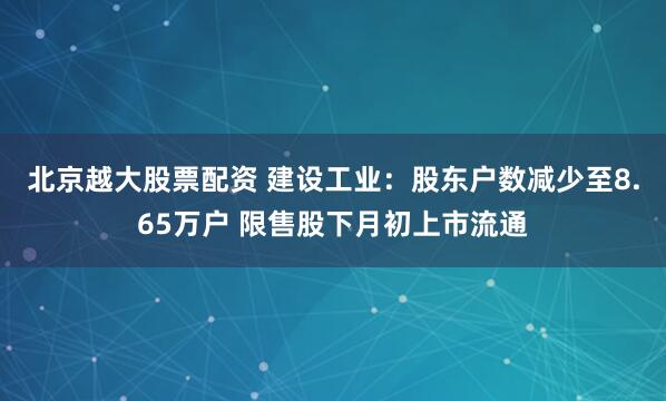 北京越大股票配资 建设工业：股东户数减少至8.65万户 限售股下月初上市流通