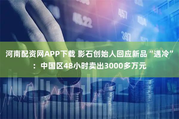 河南配资网APP下载 影石创始人回应新品“遇冷”：中国区48小时卖出3000多万元