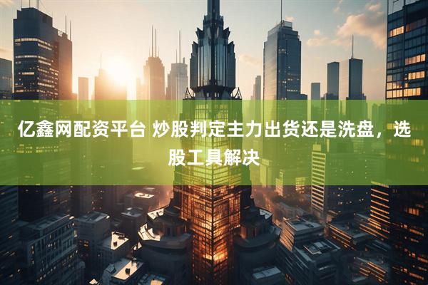 亿鑫网配资平台 炒股判定主力出货还是洗盘，选股工具解决