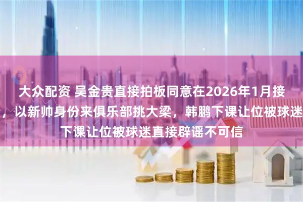 大众配资 吴金贵直接拍板同意在2026年1月接受鲁能重金邀请，以新帅身份来俱乐部挑大梁，韩鹏下课让位被球迷直接辟谣不可信