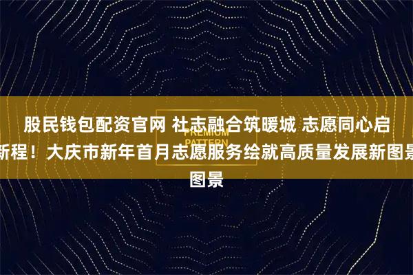 股民钱包配资官网 社志融合筑暖城 志愿同心启新程！大庆市新年首月志愿服务绘就高质量发展新图景