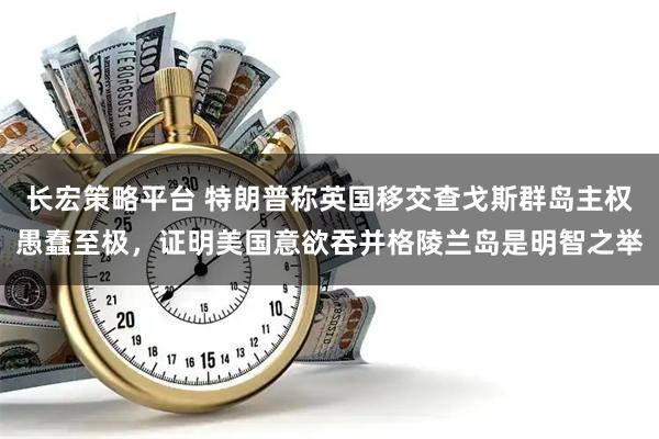 长宏策略平台 特朗普称英国移交查戈斯群岛主权愚蠢至极，证明美国意欲吞并格陵兰岛是明智之举