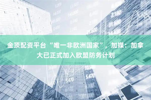 金顶配资平台 “唯一非欧洲国家”，加媒：加拿大已正式加入欧盟防务计划
