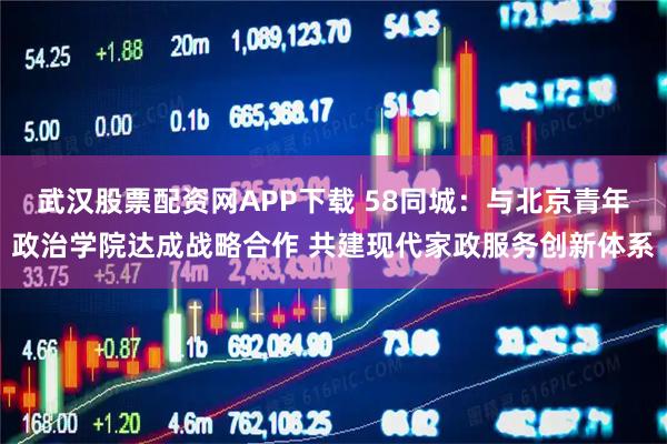 武汉股票配资网APP下载 58同城：与北京青年政治学院达成战略合作 共建现代家政服务创新体系