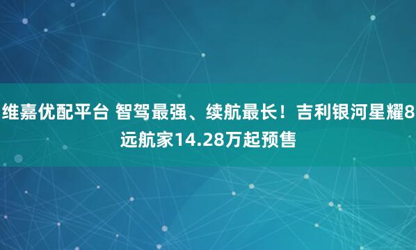 维嘉优配平台 智驾最强、续航最长！吉利银河星耀8远航家14.28万起预售